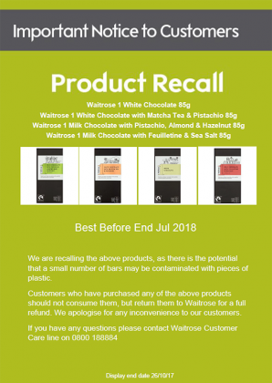 Product: Waitrose 1 White Chocolate Pack size: 85g Best before end: July 2018 Batch codes: All Product: Waitrose 1 White Chocolate with Matcha Tea & Pistachio Pack size: 85g Best before end: July 2018 Batch codes: All Product: Waitrose 1 Milk Chocolate with Pistachio, Almond & Hazelnut Pack size: 85g Best before end: July 2018 Batch codes: All Product: Waitrose 1 Milk Chocolate with Feuilletine & Sea Salt Pack size: 85g Best before end: July 2018 Batch codes: All No other Waitrose products are known to be affected. Risk Products may contain pieces of plastic which could represent a safety risk. Our advice to consumers If you have bought any of the above products do not eat it. Instead, return it to the store from where it was bought for a full refund. Action taken by the company Waitrose is recalling the above products. Point of sale notices will be displayed in all retail stores that are selling these products. These notices explain to customers why the products are being recalled and tell them what to do if they have bought the products. Please see the attached notice.